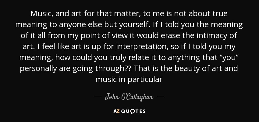 Music, and art for that matter, to me is not about true meaning to anyone else but yourself. If I told you the meaning of it all from my point of view it would erase the intimacy of art. I feel like art is up for interpretation, so if I told you my meaning, how could you truly relate it to anything that “you” personally are going through?? That is the beauty of art and music in particular - John O'Callaghan