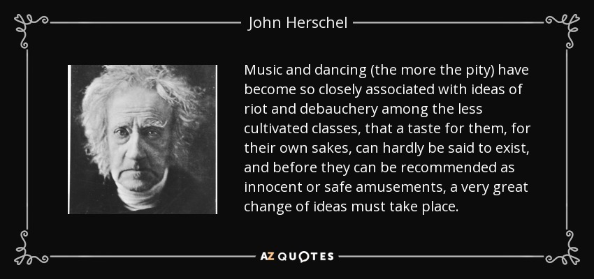 Music and dancing (the more the pity) have become so closely associated with ideas of riot and debauchery among the less cultivated classes, that a taste for them, for their own sakes, can hardly be said to exist, and before they can be recommended as innocent or safe amusements, a very great change of ideas must take place. - John Herschel