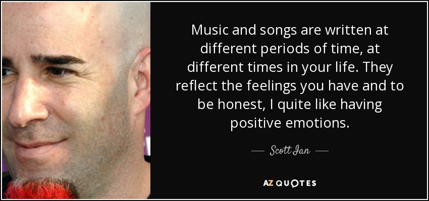 Music and songs are written at different periods of time, at different times in your life. They reflect the feelings you have and to be honest, I quite like having positive emotions. - Scott Ian