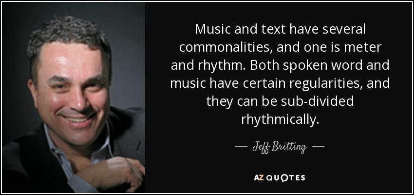 Music and text have several commonalities, and one is meter and rhythm. Both spoken word and music have certain regularities, and they can be sub-divided rhythmically. - Jeff Britting