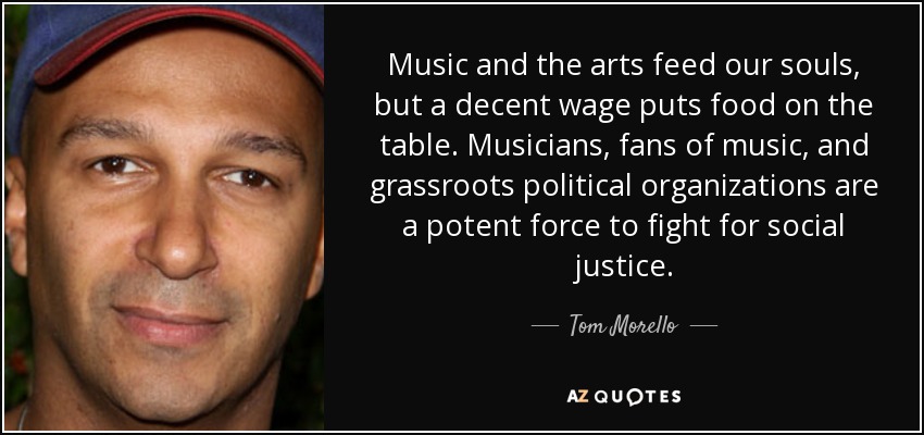 Music and the arts feed our souls, but a decent wage puts food on the table. Musicians, fans of music, and grassroots political organizations are a potent force to fight for social justice. - Tom Morello