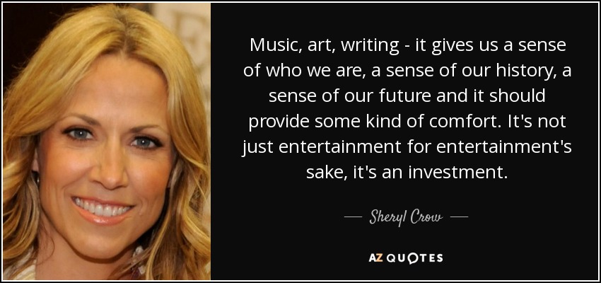 Music, art, writing - it gives us a sense of who we are, a sense of our history, a sense of our future and it should provide some kind of comfort. It's not just entertainment for entertainment's sake, it's an investment. - Sheryl Crow