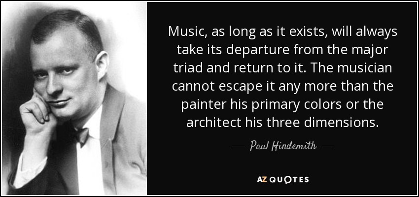 Music, as long as it exists, will always take its departure from the major triad and return to it. The musician cannot escape it any more than the painter his primary colors or the architect his three dimensions. - Paul Hindemith