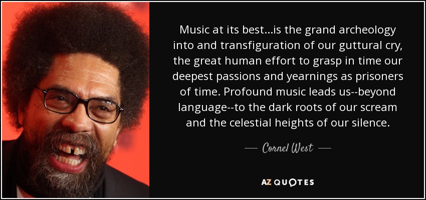 Music at its best...is the grand archeology into and transfiguration of our guttural cry, the great human effort to grasp in time our deepest passions and yearnings as prisoners of time. Profound music leads us--beyond language--to the dark roots of our scream and the celestial heights of our silence. - Cornel West