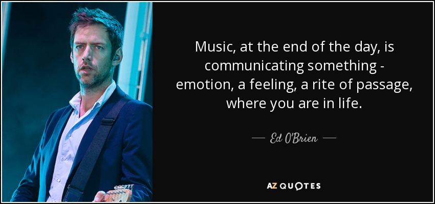 Music, at the end of the day, is communicating something - emotion, a feeling, a rite of passage, where you are in life. - Ed O'Brien