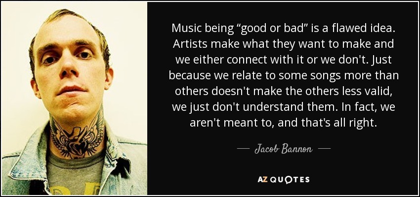 Music being “good or bad” is a flawed idea. Artists make what they want to make and we either connect with it or we don't. Just because we relate to some songs more than others doesn't make the others less valid, we just don't understand them. In fact, we aren't meant to, and that's all right. - Jacob Bannon