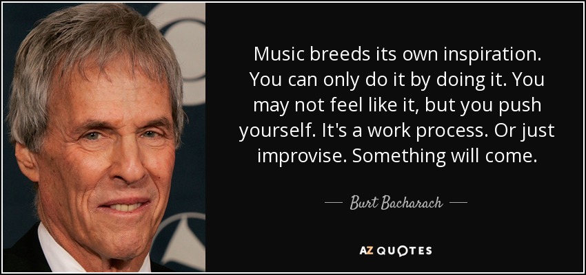 Music breeds its own inspiration. You can only do it by doing it. You may not feel like it, but you push yourself. It's a work process. Or just improvise. Something will come. - Burt Bacharach