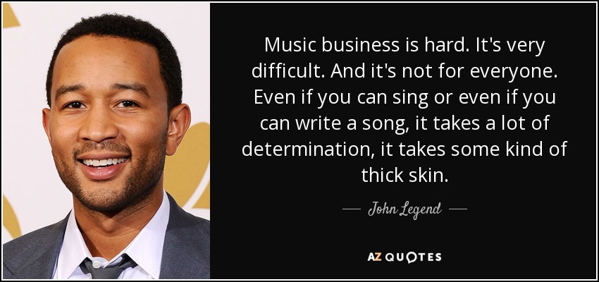 Music business is hard. It's very difficult. And it's not for everyone. Even if you can sing or even if you can write a song, it takes a lot of determination, it takes some kind of thick skin. - John Legend