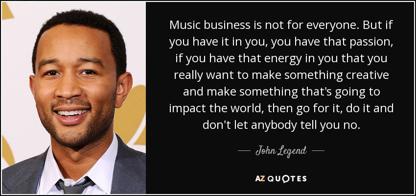 Music business is not for everyone. But if you have it in you, you have that passion, if you have that energy in you that you really want to make something creative and make something that's going to impact the world, then go for it, do it and don't let anybody tell you no. - John Legend