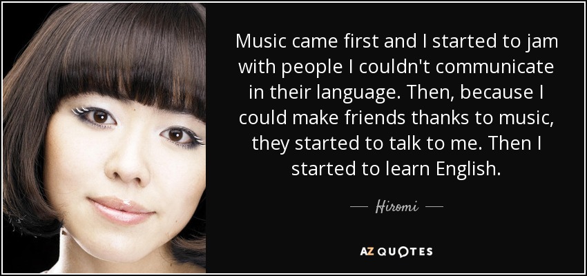 Music came first and I started to jam with people I couldn't communicate in their language. Then, because I could make friends thanks to music, they started to talk to me. Then I started to learn English. - Hiromi