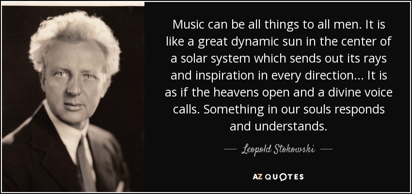 Music can be all things to all men. It is like a great dynamic sun in the center of a solar system which sends out its rays and inspiration in every direction... It is as if the heavens open and a divine voice calls. Something in our souls responds and understands. - Leopold Stokowski