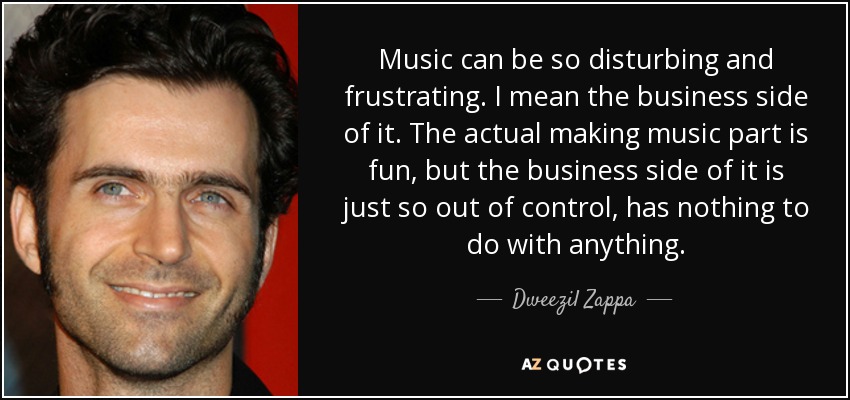 Music can be so disturbing and frustrating. I mean the business side of it. The actual making music part is fun, but the business side of it is just so out of control, has nothing to do with anything. - Dweezil Zappa