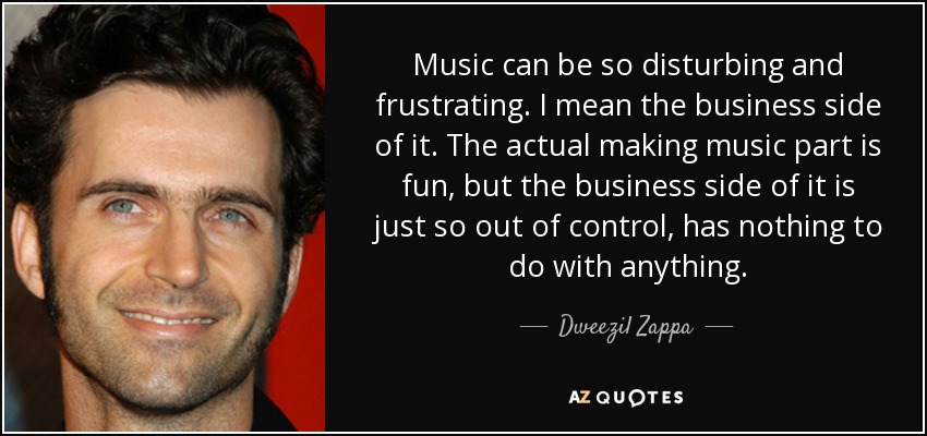 Music can be so disturbing and frustrating. I mean the business side of it. The actual making music part is fun, but the business side of it is just so out of control, has nothing to do with anything. - Dweezil Zappa