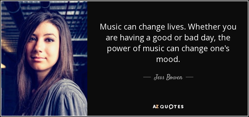 Music can change lives. Whether you are having a good or bad day, the power of music can change one's mood. - Jess Bowen