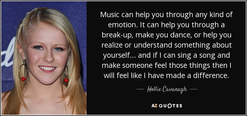 Music can help you through any kind of emotion. It can help you through a break-up, make you dance, or help you realize or understand something about yourself... and if I can sing a song and make someone feel those things then I will feel like I have made a difference. - Hollie Cavanagh