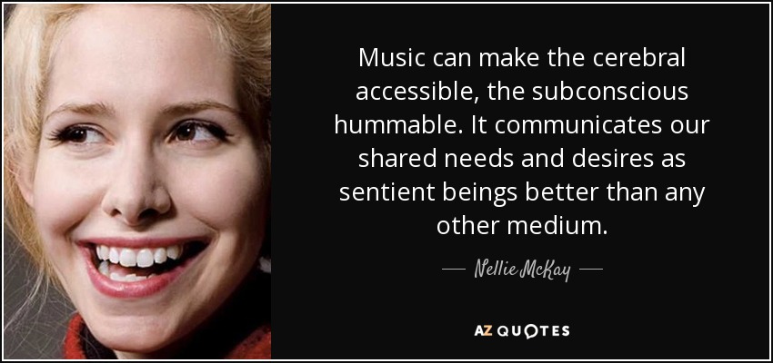 Music can make the cerebral accessible, the subconscious hummable. It communicates our shared needs and desires as sentient beings better than any other medium. - Nellie McKay