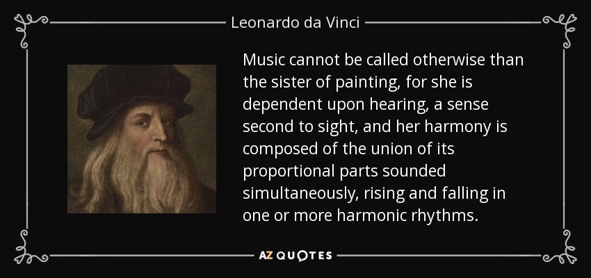 Music cannot be called otherwise than the sister of painting, for she is dependent upon hearing, a sense second to sight, and her harmony is composed of the union of its proportional parts sounded simultaneously, rising and falling in one or more harmonic rhythms. - Leonardo da Vinci