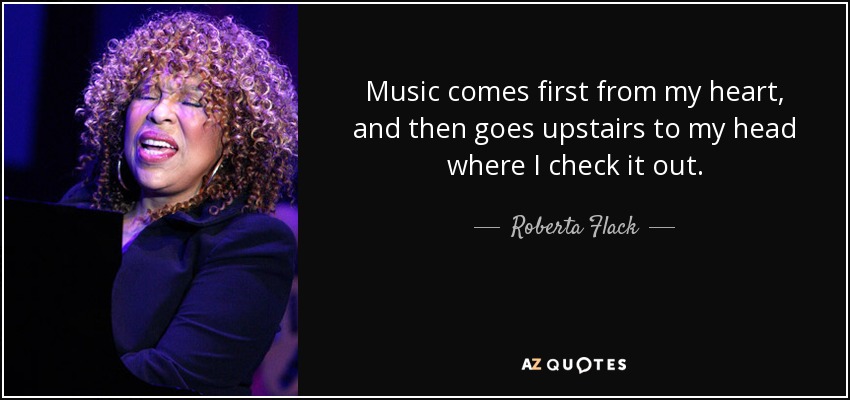 Music comes first from my heart, and then goes upstairs to my head where I check it out. - Roberta Flack