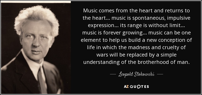 Music comes from the heart and returns to the heart... music is spontaneous, impulsive expression... its range is without limit... music is forever growing... music can be one element to help us build a new conception of life in which the madness and cruelty of wars will be replaced by a simple understanding of the brotherhood of man. - Leopold Stokowski