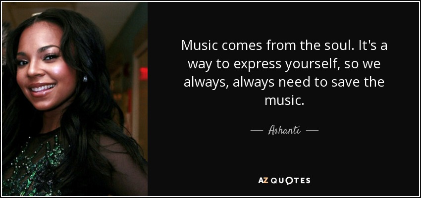 Music comes from the soul. It's a way to express yourself, so we always, always need to save the music. - Ashanti