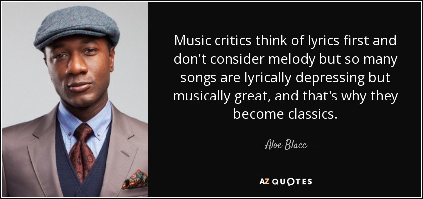 Music critics think of lyrics first and don't consider melody but so many songs are lyrically depressing but musically great, and that's why they become classics. - Aloe Blacc
