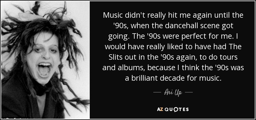 Music didn't really hit me again until the '90s, when the dancehall scene got going. The '90s were perfect for me. I would have really liked to have had The Slits out in the '90s again, to do tours and albums, because I think the '90s was a brilliant decade for music. - Ari Up