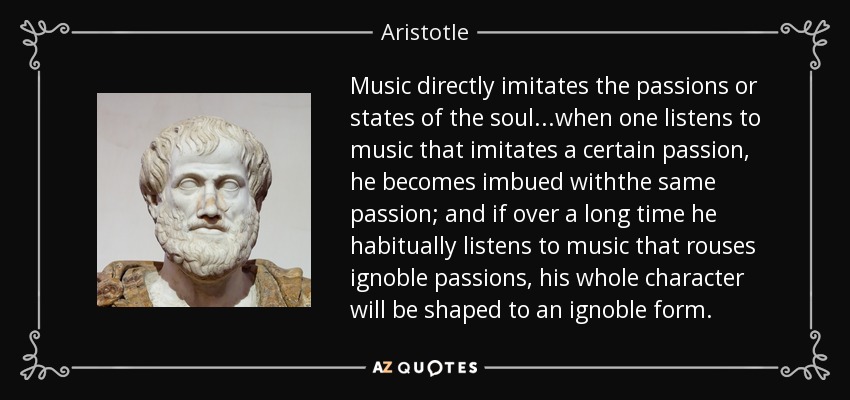 Music directly imitates the passions or states of the soul...when one listens to music that imitates a certain passion, he becomes imbued withthe same passion; and if over a long time he habitually listens to music that rouses ignoble passions, his whole character will be shaped to an ignoble form. - Aristotle
