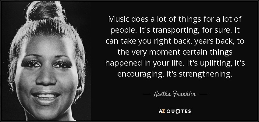 Music does a lot of things for a lot of people. It's transporting, for sure. It can take you right back, years back, to the very moment certain things happened in your life. It's uplifting, it's encouraging, it's strengthening. - Aretha Franklin