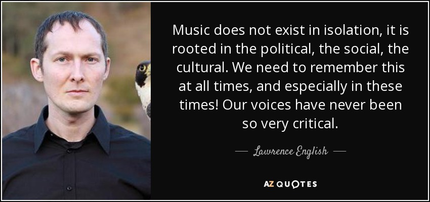 Music does not exist in isolation, it is rooted in the political, the social, the cultural. We need to remember this at all times, and especially in these times! Our voices have never been so very critical. - Lawrence English