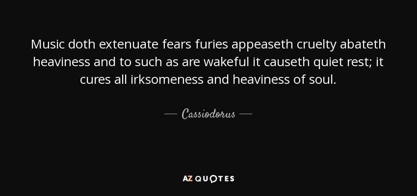 Music doth extenuate fears furies appeaseth cruelty abateth heaviness and to such as are wakeful it causeth quiet rest; it cures all irksomeness and heaviness of soul. - Cassiodorus