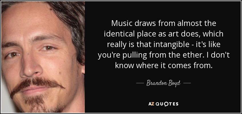 Music draws from almost the identical place as art does, which really is that intangible - it's like you're pulling from the ether. I don't know where it comes from. - Brandon Boyd