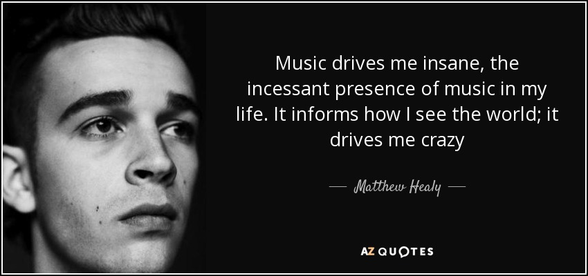 Music drives me insane, the incessant presence of music in my life. It informs how I see the world; it drives me crazy - Matthew Healy