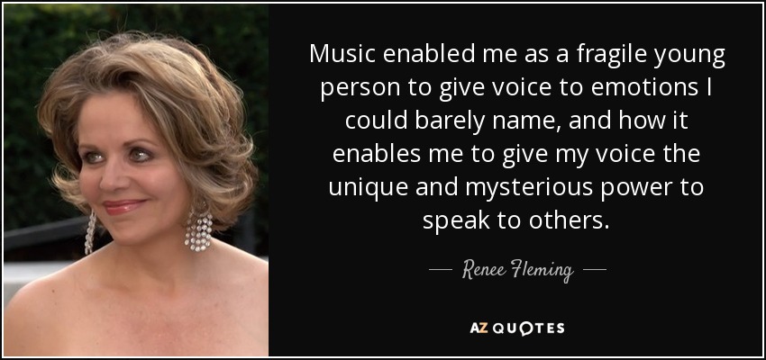 Music enabled me as a fragile young person to give voice to emotions I could barely name, and how it enables me to give my voice the unique and mysterious power to speak to others. - Renee Fleming