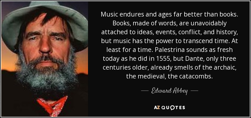 Music endures and ages far better than books. Books, made of words, are unavoidably attached to ideas, events, conflict, and history, but music has the power to transcend time. At least for a time. Palestrina sounds as fresh today as he did in 1555, but Dante, only three centuries older, already smells of the archaic, the medieval, the catacombs. - Edward Abbey