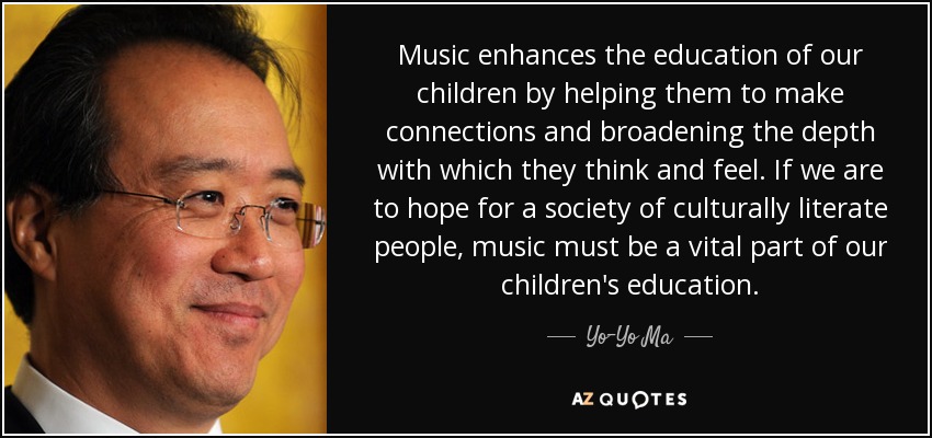Music enhances the education of our children by helping them to make connections and broadening the depth with which they think and feel. If we are to hope for a society of culturally literate people, music must be a vital part of our children's education. - Yo-Yo Ma