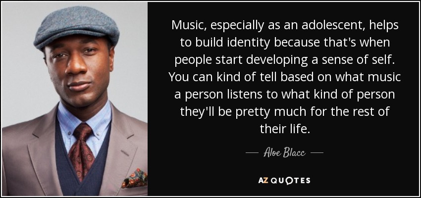 Music, especially as an adolescent, helps to build identity because that's when people start developing a sense of self. You can kind of tell based on what music a person listens to what kind of person they'll be pretty much for the rest of their life. - Aloe Blacc