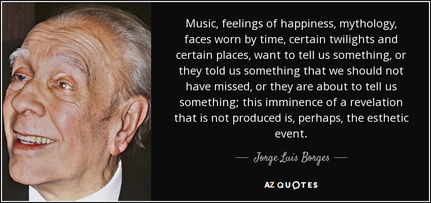 Music, feelings of happiness, mythology, faces worn by time, certain twilights and certain places, want to tell us something, or they told us something that we should not have missed, or they are about to tell us something; this imminence of a revelation that is not produced is, perhaps, the esthetic event. - Jorge Luis Borges