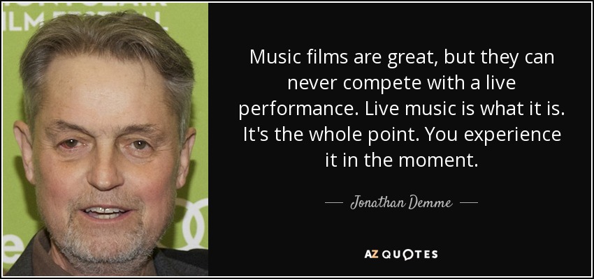 Music films are great, but they can never compete with a live performance. Live music is what it is. It's the whole point. You experience it in the moment. - Jonathan Demme