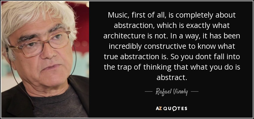 Music, first of all, is completely about abstraction, which is exactly what architecture is not. In a way, it has been incredibly constructive to know what true abstraction is. So you dont fall into the trap of thinking that what you do is abstract. - Rafael Vinoly
