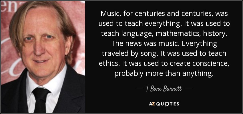Music, for centuries and centuries, was used to teach everything. It was used to teach language, mathematics, history. The news was music. Everything traveled by song. It was used to teach ethics. It was used to create conscience, probably more than anything. - T Bone Burnett