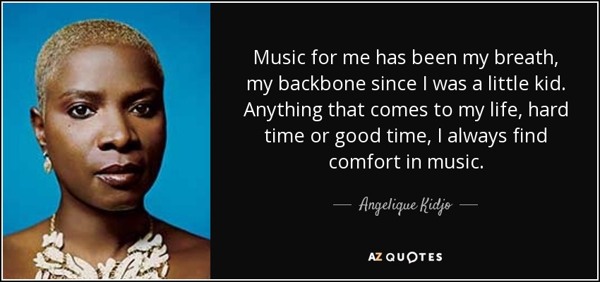 Music for me has been my breath, my backbone since I was a little kid. Anything that comes to my life, hard time or good time, I always find comfort in music. - Angelique Kidjo