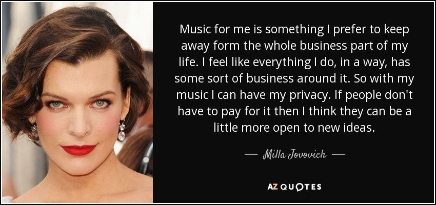 Music for me is something I prefer to keep away form the whole business part of my life. I feel like everything I do, in a way, has some sort of business around it. So with my music I can have my privacy. If people don't have to pay for it then I think they can be a little more open to new ideas. - Milla Jovovich