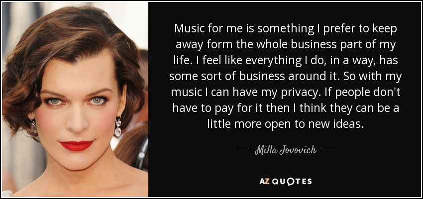 Music for me is something I prefer to keep away form the whole business part of my life. I feel like everything I do, in a way, has some sort of business around it. So with my music I can have my privacy. If people don't have to pay for it then I think they can be a little more open to new ideas. - Milla Jovovich