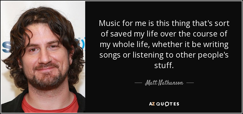 Music for me is this thing that's sort of saved my life over the course of my whole life, whether it be writing songs or listening to other people's stuff. - Matt Nathanson