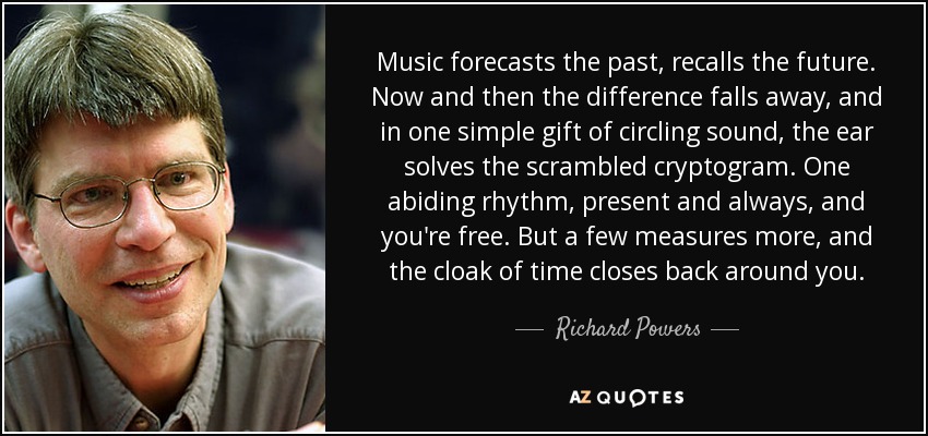 Music forecasts the past, recalls the future. Now and then the difference falls away, and in one simple gift of circling sound, the ear solves the scrambled cryptogram. One abiding rhythm, present and always, and you're free. But a few measures more, and the cloak of time closes back around you. - Richard Powers