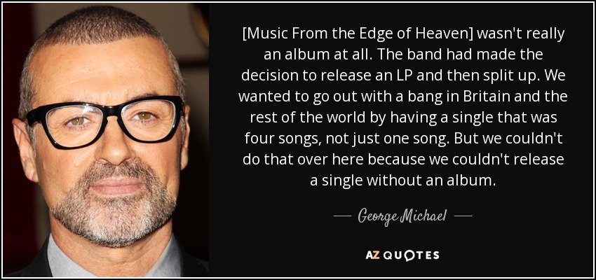 [Music From the Edge of Heaven] wasn't really an album at all. The band had made the decision to release an LP and then split up. We wanted to go out with a bang in Britain and the rest of the world by having a single that was four songs, not just one song. But we couldn't do that over here because we couldn't release a single without an album. - George Michael