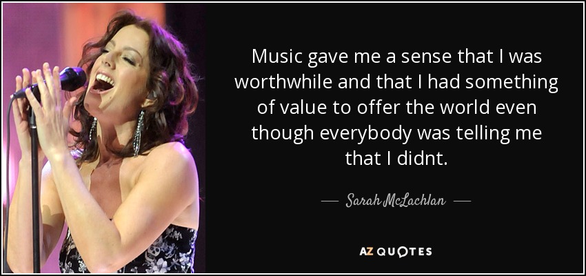 Music gave me a sense that I was worthwhile and that I had something of value to offer the world even though everybody was telling me that I didnt. - Sarah McLachlan