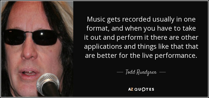 Music gets recorded usually in one format, and when you have to take it out and perform it there are other applications and things like that that are better for the live performance. - Todd Rundgren