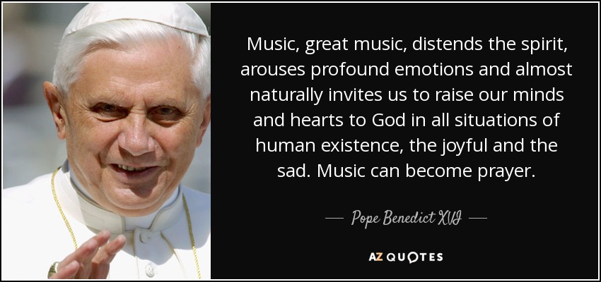 Music, great music, distends the spirit, arouses profound emotions and almost naturally invites us to raise our minds and hearts to God in all situations of human existence, the joyful and the sad. Music can become prayer. - Pope Benedict XVI