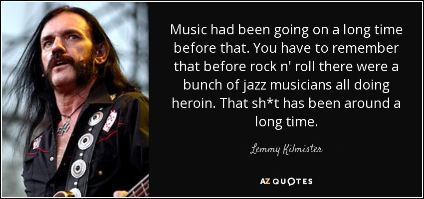 Music had been going on a long time before that. You have to remember that before rock n' roll there were a bunch of jazz musicians all doing heroin. That sh*t has been around a long time. - Lemmy Kilmister